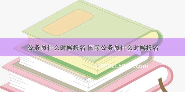 公务员什么时候报名 国考公务员什么时候报名