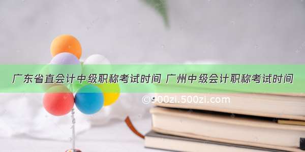 广东省直会计中级职称考试时间 广州中级会计职称考试时间