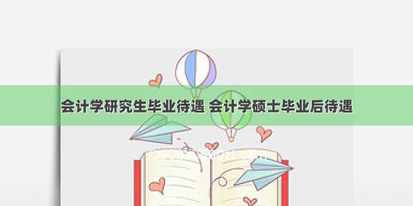 会计学研究生毕业待遇 会计学硕士毕业后待遇