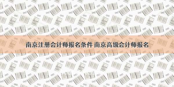 南京注册会计师报名条件 南京高级会计师报名