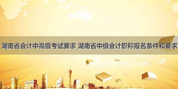 湖南省会计中高级考试要求 湖南省中级会计职称报名条件和要求