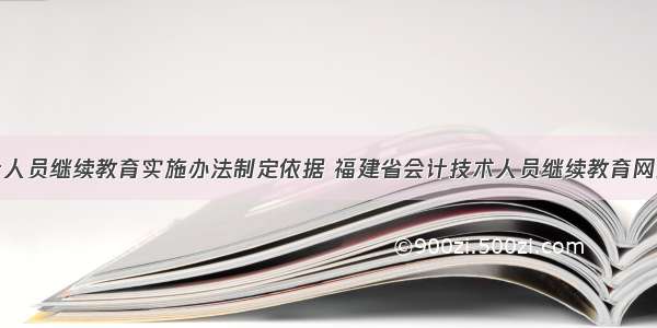 福建省会计人员继续教育实施办法制定依据 福建省会计技术人员继续教育网络培训平台