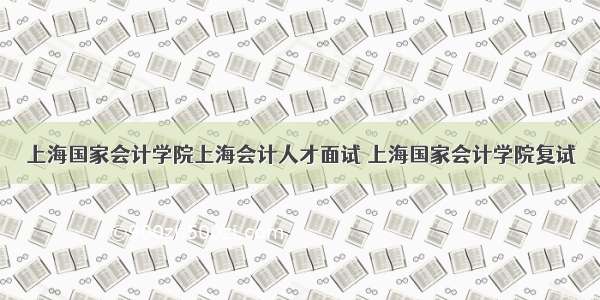 上海国家会计学院上海会计人才面试 上海国家会计学院复试