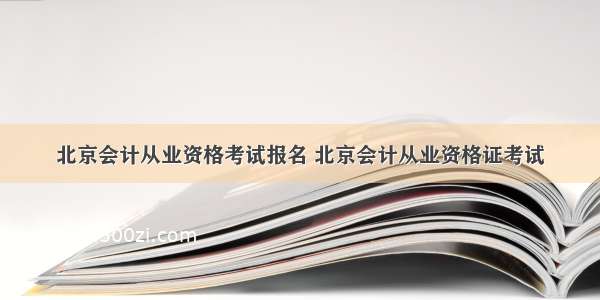 北京会计从业资格考试报名 北京会计从业资格证考试