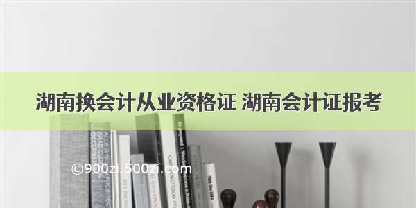 湖南换会计从业资格证 湖南会计证报考