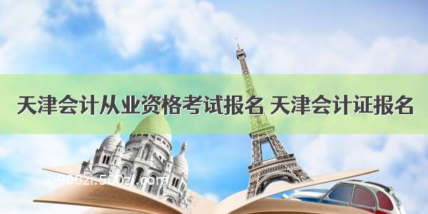 天津会计从业资格考试报名 天津会计证报名