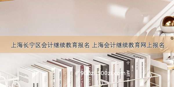 上海长宁区会计继续教育报名 上海会计继续教育网上报名
