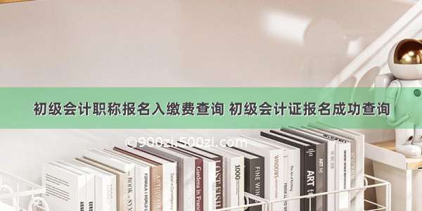 初级会计职称报名入缴费查询 初级会计证报名成功查询