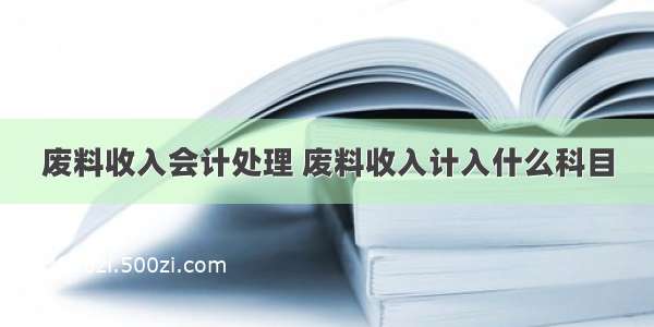 废料收入会计处理 废料收入计入什么科目