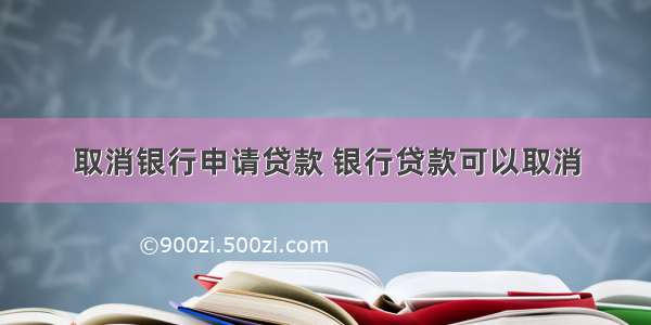 取消银行申请贷款 银行贷款可以取消