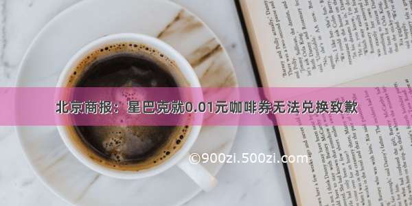 北京商报：星巴克就0.01元咖啡券无法兑换致歉