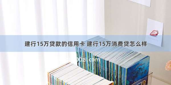 建行15万贷款的信用卡 建行15万消费贷怎么样