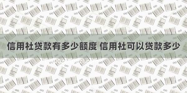 信用社贷款有多少额度 信用社可以贷款多少