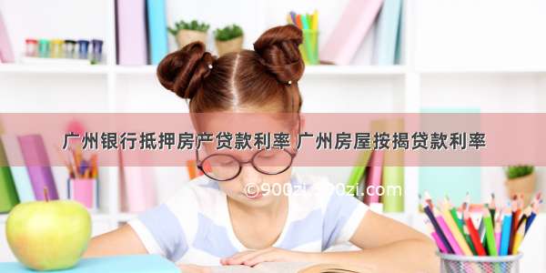 广州银行抵押房产贷款利率 广州房屋按揭贷款利率