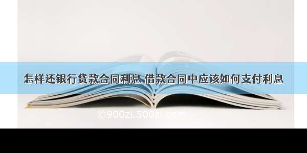 怎样还银行贷款合同利息 借款合同中应该如何支付利息