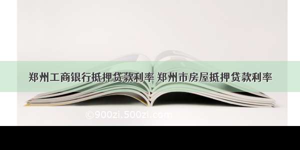 郑州工商银行抵押贷款利率 郑州市房屋抵押贷款利率