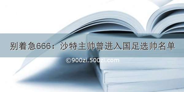 别着急666：沙特主帅曾进入国足选帅名单