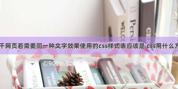 网页中有若干网页若需要同一种文字效果使用的css样式表应该是 css用什么方式改变网页