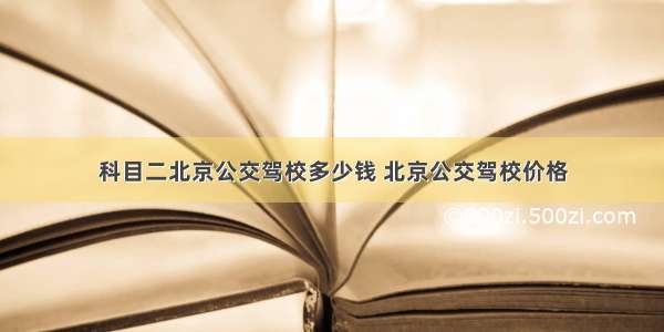 科目二北京公交驾校多少钱 北京公交驾校价格