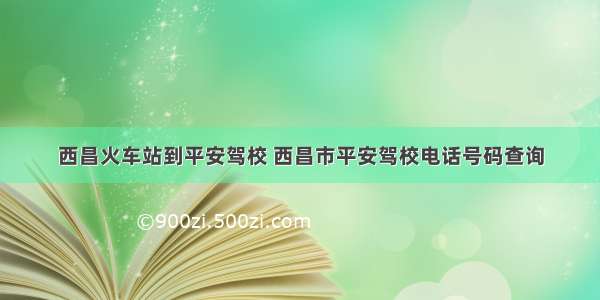 西昌火车站到平安驾校 西昌市平安驾校电话号码查询