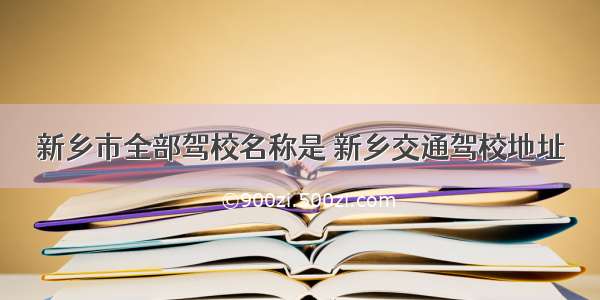 新乡市全部驾校名称是 新乡交通驾校地址