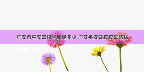 广安市平安驾校学费是多少 广安平安驾校校车路线