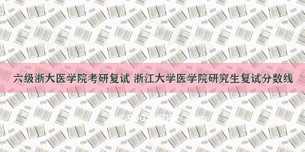 六级浙大医学院考研复试 浙江大学医学院研究生复试分数线