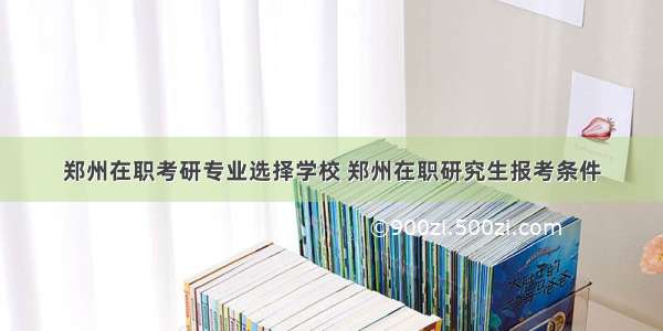 郑州在职考研专业选择学校 郑州在职研究生报考条件