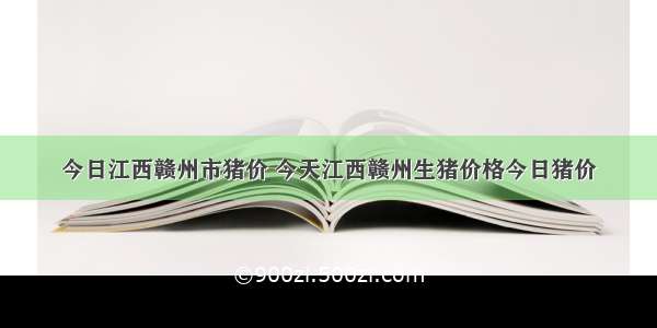 今日江西赣州市猪价 今天江西赣州生猪价格今日猪价