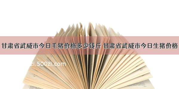 甘肃省武威市今日毛猪价格多少钱斤 甘肃省武威市今日生猪价格