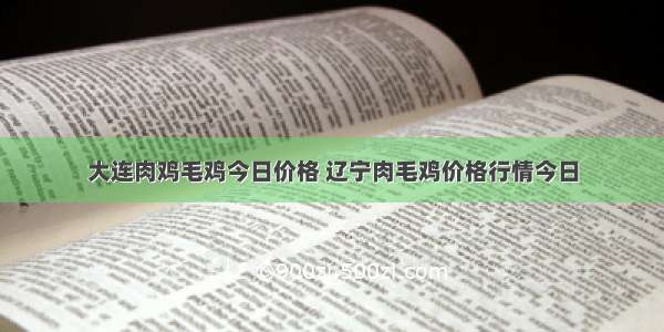 大连肉鸡毛鸡今日价格 辽宁肉毛鸡价格行情今日