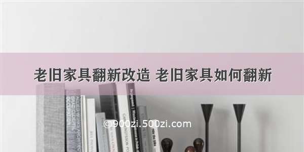 老旧家具翻新改造 老旧家具如何翻新