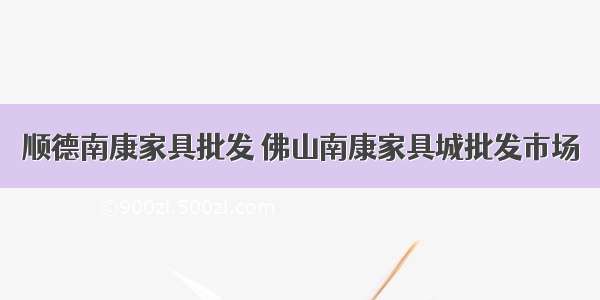 顺德南康家具批发 佛山南康家具城批发市场