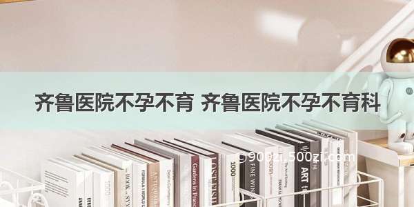 齐鲁医院不孕不育 齐鲁医院不孕不育科