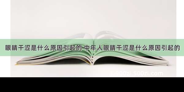 眼睛干涩是什么原因引起的 中年人眼睛干涩是什么原因引起的