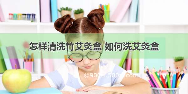 怎样清洗竹艾灸盒 如何洗艾灸盒