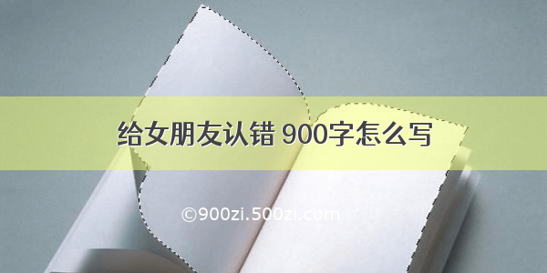 给女朋友认错 900字怎么写