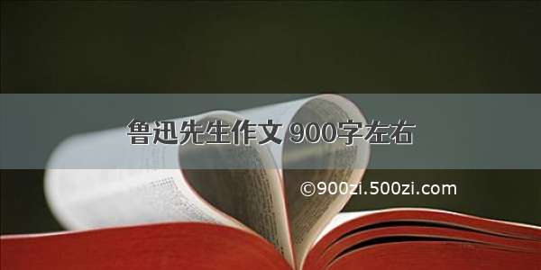 鲁迅先生作文 900字左右