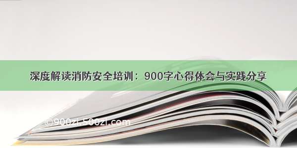 深度解读消防安全培训：900字心得体会与实践分享