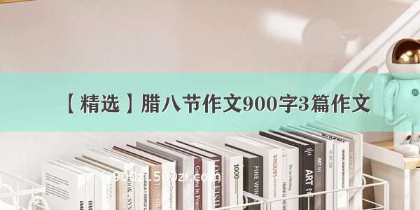 【精选】腊八节作文900字3篇作文