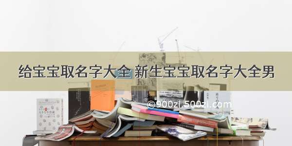 给宝宝取名字大全 新生宝宝取名字大全男