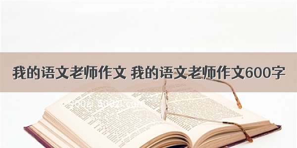 我的语文老师作文 我的语文老师作文600字