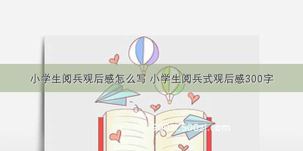 小学生阅兵观后感怎么写 小学生阅兵式观后感300字