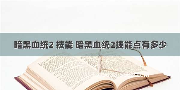 暗黑血统2 技能 暗黑血统2技能点有多少