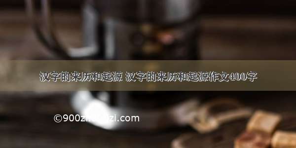 汉字的来历和起源 汉字的来历和起源作文400字