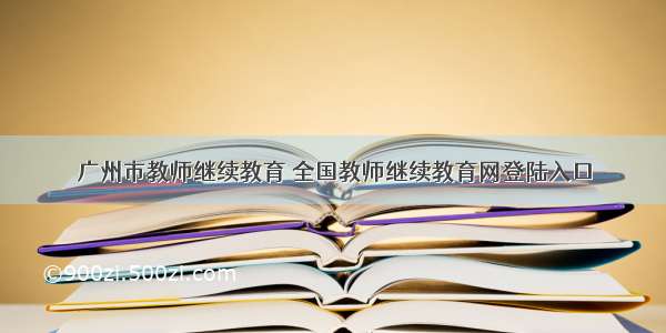 广州市教师继续教育 全国教师继续教育网登陆入口