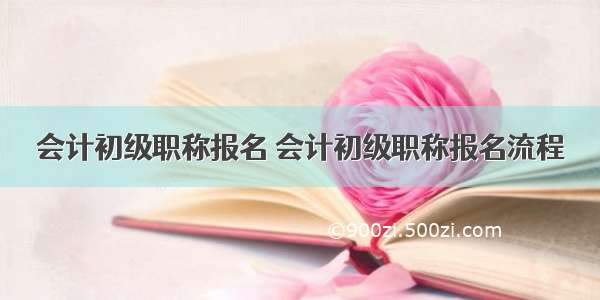 会计初级职称报名 会计初级职称报名流程