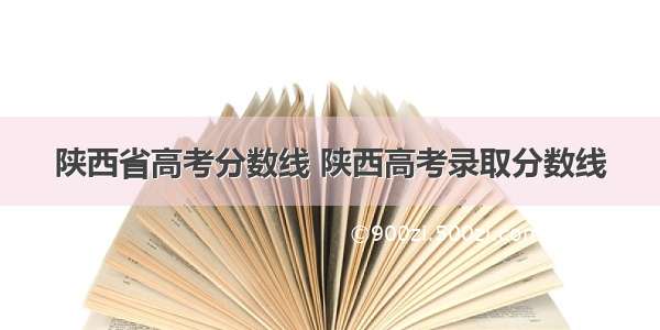 陕西省高考分数线 陕西高考录取分数线