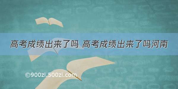 高考成绩出来了吗 高考成绩出来了吗河南