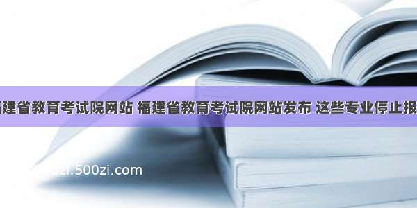 福建省教育考试院网站 福建省教育考试院网站发布 这些专业停止报考